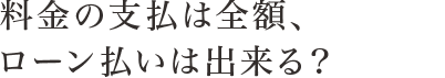 料金の支払は全額、ローン払いは出来る？