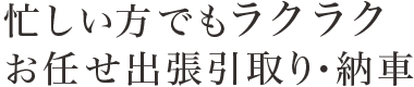 忙しい方でもラクラクおまかせ出張引取り・納車